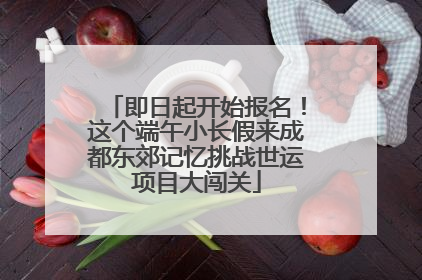 即日起开始报名！这个端午小长假来成都东郊记忆挑战世运项目大闯关