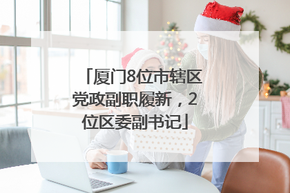厦门8位市辖区党政副职履新，2位区委副书记