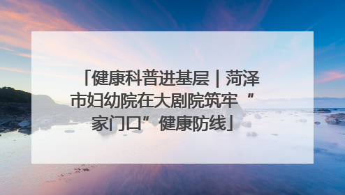 健康科普进基层｜菏泽市妇幼院在大剧院筑牢“家门口”健康防线