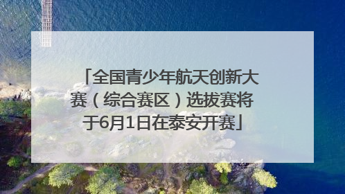 全国青少年航天创新大赛（综合赛区）选拔赛将于6月1日在泰安开赛