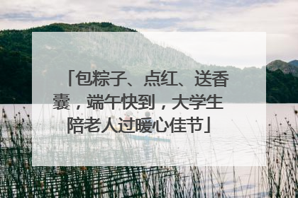 包粽子、点红、送香囊，端午快到，大学生陪老人过暖心佳节