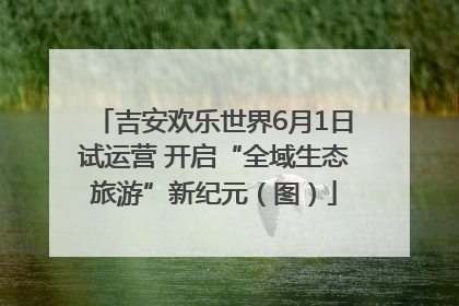 吉安欢乐世界6月1日试运营 开启“全域生态旅游”新纪元（图）