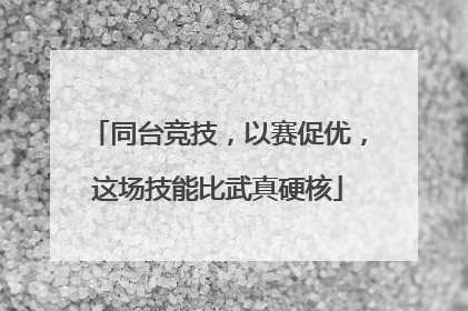 同台竞技，以赛促优，这场技能比武真硬核