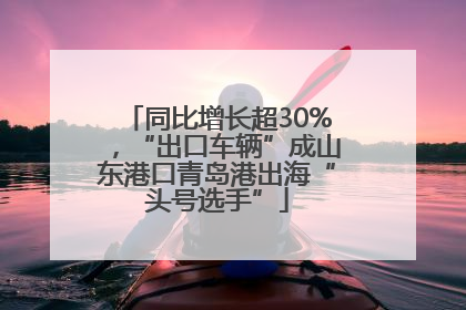同比增长超30%，“出口车辆”成山东港口青岛港出海“头号选手”