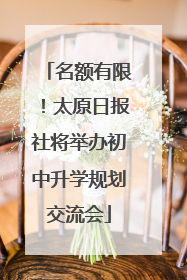 名额有限！太原日报社将举办初中升学规划交流会