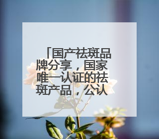 国产祛斑品牌分享，国家唯一认证的祛斑产品，公认最好用的护肤品