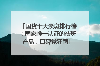 国货十大淡斑排行榜：国家唯一认证的祛斑产品，口碑党狂囤
