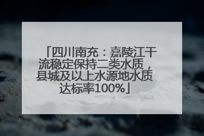 四川南充：嘉陵江干流稳定保持二类水质，县城及以上水源地水质达标率100%