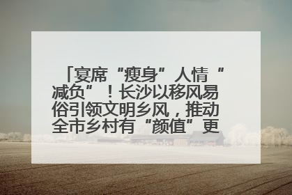 宴席“瘦身”人情“减负”！长沙以移风易俗引领文明乡风，推动全市乡村有“颜值”更显“气质”