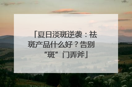 夏日淡斑逆袭：祛斑产品什么好？告别“斑”门弄斧