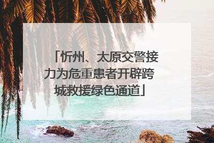 忻州、太原交警接力为危重患者开辟跨城救援绿色通道
