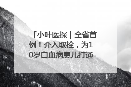 小叶医探｜全省首例！介入取栓，为10岁白血病患儿打通生命之“脉”
