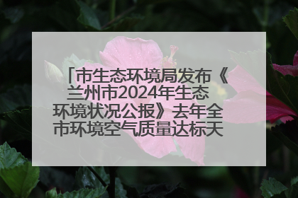 市生态环境局发布《兰州市2024年生态环境状况公报》去年全市环境空气质量达标天数301天