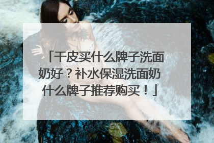 干皮买什么牌子洗面奶好？补水保湿洗面奶什么牌子推荐购买！
