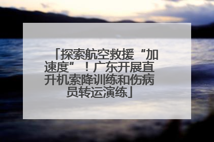 探索航空救援“加速度”！广东开展直升机索降训练和伤病员转运演练