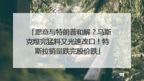 愿意与特朗普和解？马斯克爆完猛料又光速改口！特斯拉销量跌完股价跌