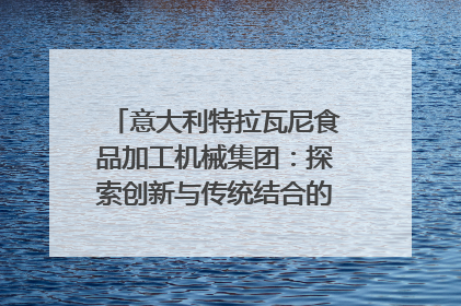 意大利特拉瓦尼食品加工机械集团：探索创新与传统结合的可能性｜西望四川