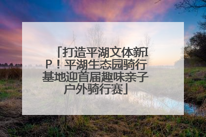 打造平湖文体新IP！平湖生态园骑行基地迎首届趣味亲子户外骑行赛