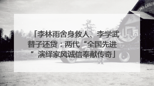 李林雨舍身救人、李学武替子还贷：两代“全国先进”演绎家风诚信奉献传奇