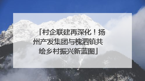 村企联建再深化！扬州产发集团与槐泗镇共绘乡村振兴新蓝图