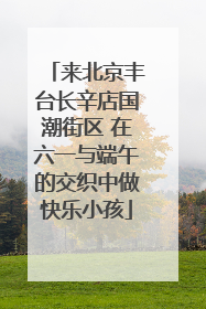 来北京丰台长辛店国潮街区 在六一与端午的交织中做快乐小孩