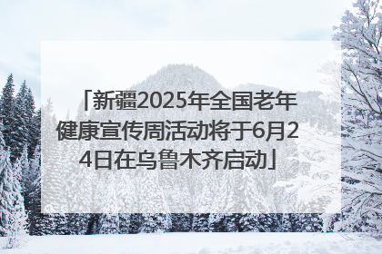 新疆2025年全国老年健康宣传周活动将于6月24日在乌鲁木齐启动