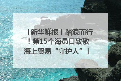 新华鲜报丨踏浪而行！第15个海员日致敬海上贸易“守护人”