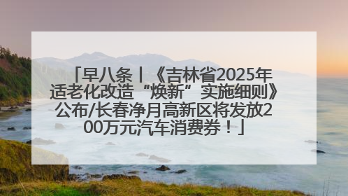 早八条丨《吉林省2025年适老化改造“焕新”实施细则》公布/长春净月高新区将发放200万元汽车消费券！