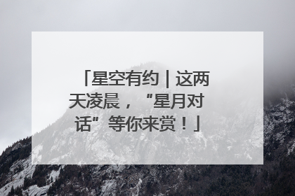 星空有约｜这两天凌晨，“星月对话”等你来赏！