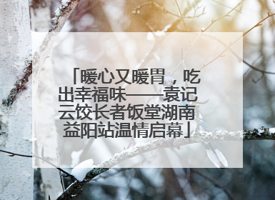 暖心又暖胃，吃出幸福味——袁记云饺长者饭堂湖南益阳站温情启幕