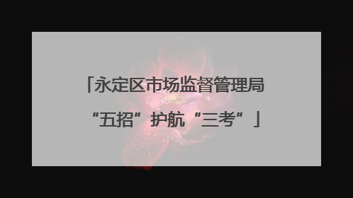 永定区市场监督管理局“五招”护航“三考”