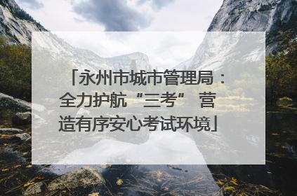 永州市城市管理局：全力护航“三考” 营造有序安心考试环境