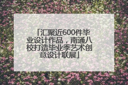 汇聚近600件毕业设计作品，南通八校打造毕业季艺术创意设计联展