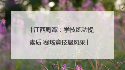 江西鹰潭：学技练功提素质 赛场竞技展风采