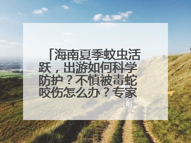海南夏季蚊虫活跃，出游如何科学防护？不慎被毒蛇咬伤怎么办？专家建议→