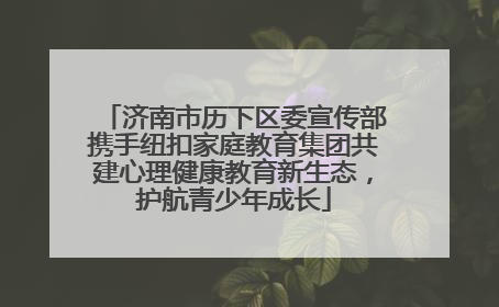 济南市历下区委宣传部携手纽扣家庭教育集团共建心理健康教育新生态，护航青少年成长