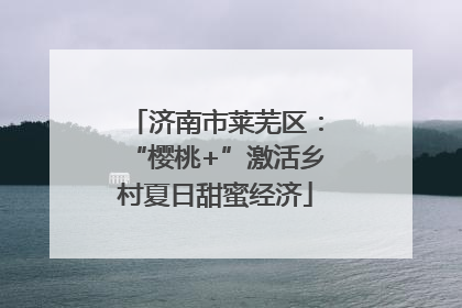 济南市莱芜区：“樱桃+”激活乡村夏日甜蜜经济