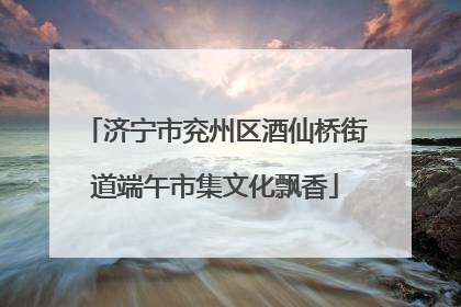 济宁市兖州区酒仙桥街道端午市集文化飘香