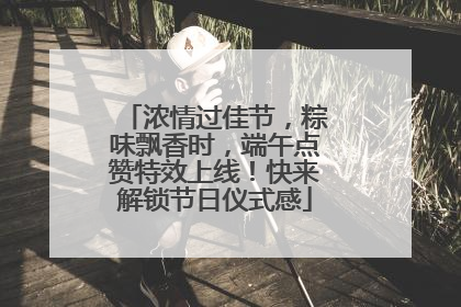 浓情过佳节，粽味飘香时，端午点赞特效上线！快来解锁节日仪式感