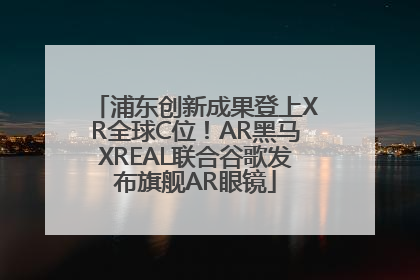 浦东创新成果登上XR全球C位！AR黑马XREAL联合谷歌发布旗舰AR眼镜