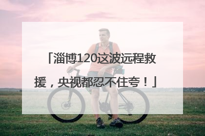 淄博120这波远程救援，央视都忍不住夸！