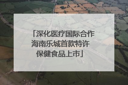 深化医疗国际合作 海南乐城首款特许保健食品上市