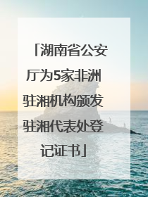 湖南省公安厅为5家非洲驻湘机构颁发驻湘代表处登记证书