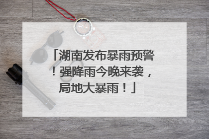 湖南发布暴雨预警！强降雨今晚来袭，局地大暴雨！