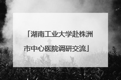 湖南工业大学赴株洲市中心医院调研交流