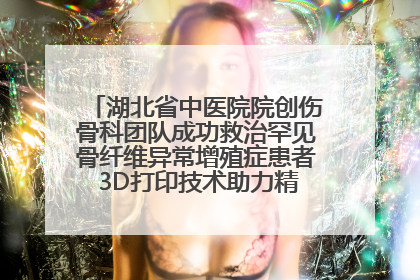 湖北省中医院院创伤骨科团队成功救治罕见骨纤维异常增殖症患者 3D打印技术助力精准矫形手术