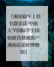 湘见端午丨佳节叙茶话 中南大学国际学生国情教育基地落户湖南省茶叶博物馆