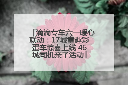 滴滴专车六一暖心联动：17城童趣彩蛋车惊喜上线 46城司机亲子活动