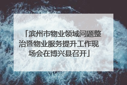 滨州市物业领域问题整治暨物业服务提升工作现场会在博兴县召开