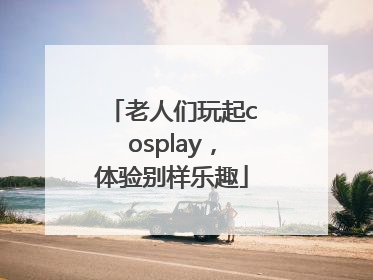 老人们玩起cosplay，体验别样乐趣
